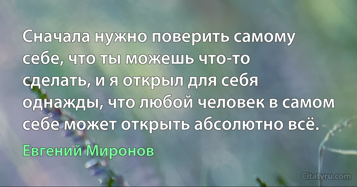 Сначала нужно поверить самому себе, что ты можешь что-то сделать, и я открыл для себя однажды, что любой человек в самом себе может открыть абсолютно всё. (Евгений Миронов)