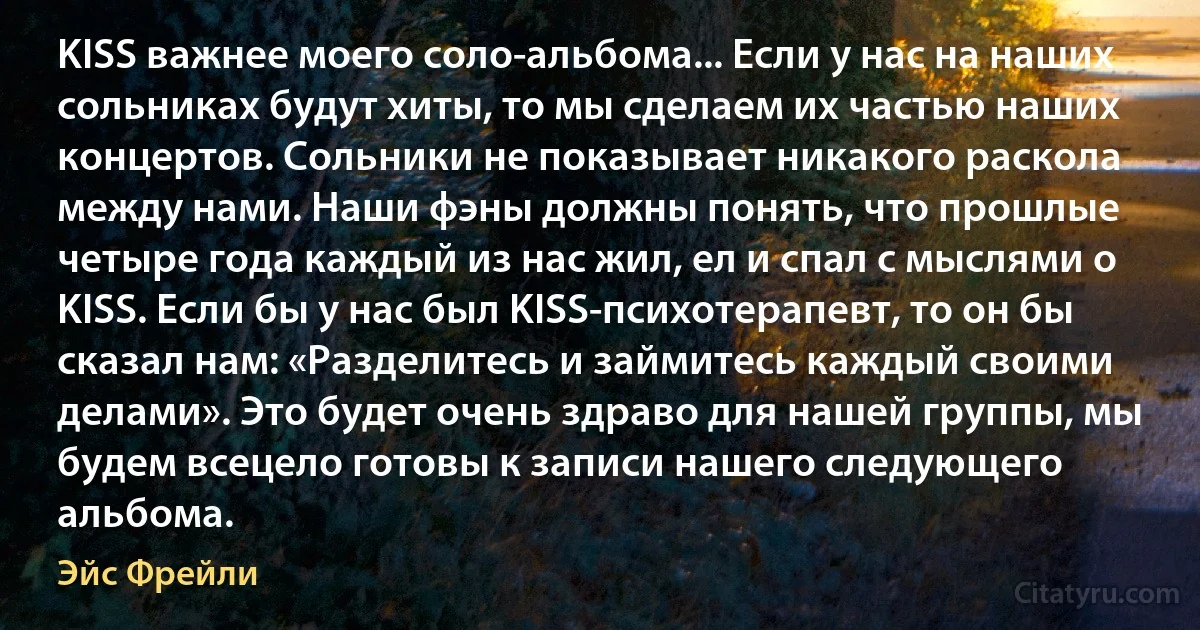 KISS важнее моего соло-альбома... Если у нас на наших сольниках будут хиты, то мы сделаем их частью наших концертов. Сольники не показывает никакого раскола между нами. Наши фэны должны понять, что прошлые четыре года каждый из нас жил, ел и спал с мыслями о KISS. Если бы у нас был KISS-психотерапевт, то он бы сказал нам: «Разделитесь и займитесь каждый своими делами». Это будет очень здраво для нашей группы, мы будем всецело готовы к записи нашего следующего альбома. (Эйс Фрейли)