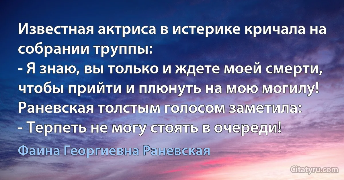 Известная актриса в истерике кричала на собрании труппы:
- Я знаю, вы только и ждете моей смерти, чтобы прийти и плюнуть на мою могилу!
Раневская толстым голосом заметила:
- Терпеть не могу стоять в очереди! (Фаина Георгиевна Раневская)