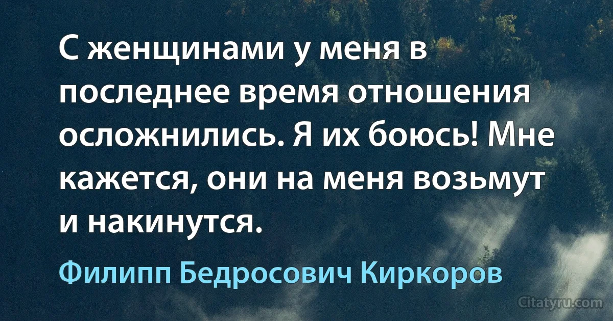 С женщинами у меня в последнее время отношения осложнились. Я их боюсь! Мне кажется, они на меня возьмут и накинутся. (Филипп Бедросович Киркоров)