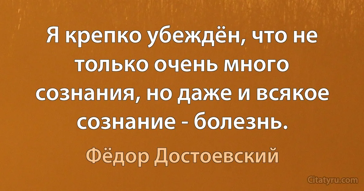 Я крепко убеждён, что не только очень много сознания, но даже и всякое сознание - болезнь. (Фёдор Достоевский)