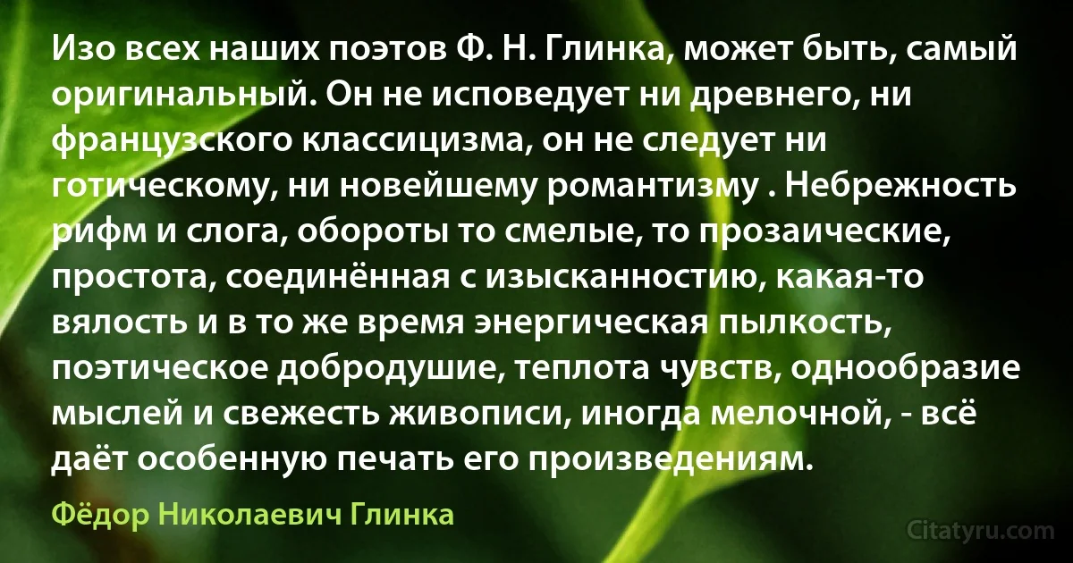 Изо всех наших поэтов Ф. Н. Глинка, может быть, самый оригинальный. Он не исповедует ни древнего, ни французского классицизма, он не следует ни готическому, ни новейшему романтизму . Небрежность рифм и слога, обороты то смелые, то прозаические, простота, соединённая с изысканностию, какая-то вялость и в то же время энергическая пылкость, поэтическое добродушие, теплота чувств, однообразие мыслей и свежесть живописи, иногда мелочной, - всё даёт особенную печать его произведениям. (Фёдор Николаевич Глинка)