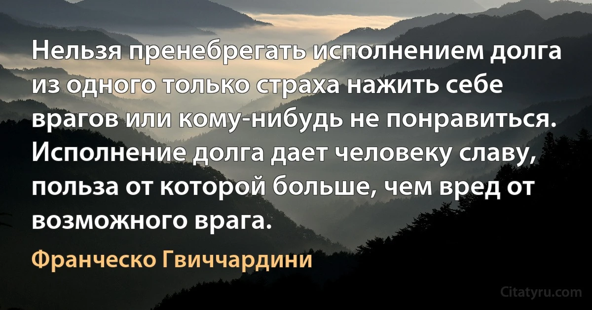 Нельзя пренебрегать исполнением долга из одного только страха нажить себе врагов или кому-нибудь не понравиться. Исполнение долга дает человеку славу, польза от которой больше, чем вред от возможного врага. (Франческо Гвиччардини)