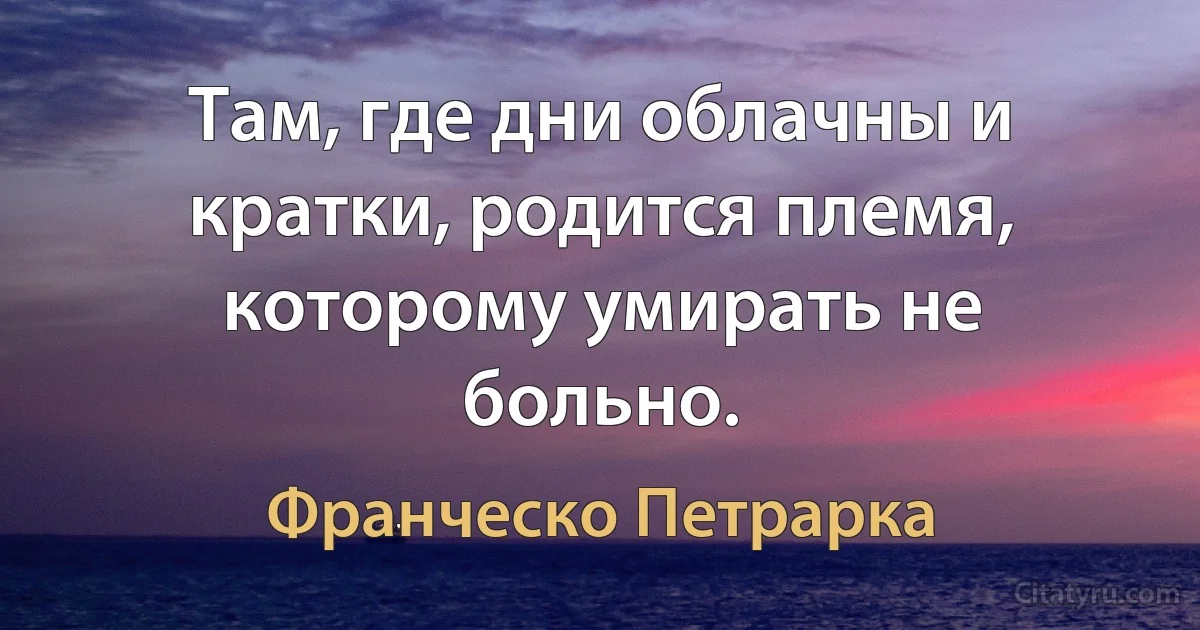 Там, где дни облачны и кратки, родится племя, которому умирать не больно. (Франческо Петрарка)