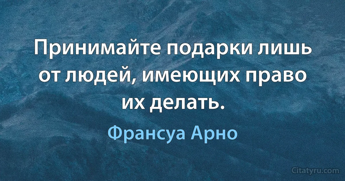 Принимайте подарки лишь от людей, имеющих право их делать. (Франсуа Арно)