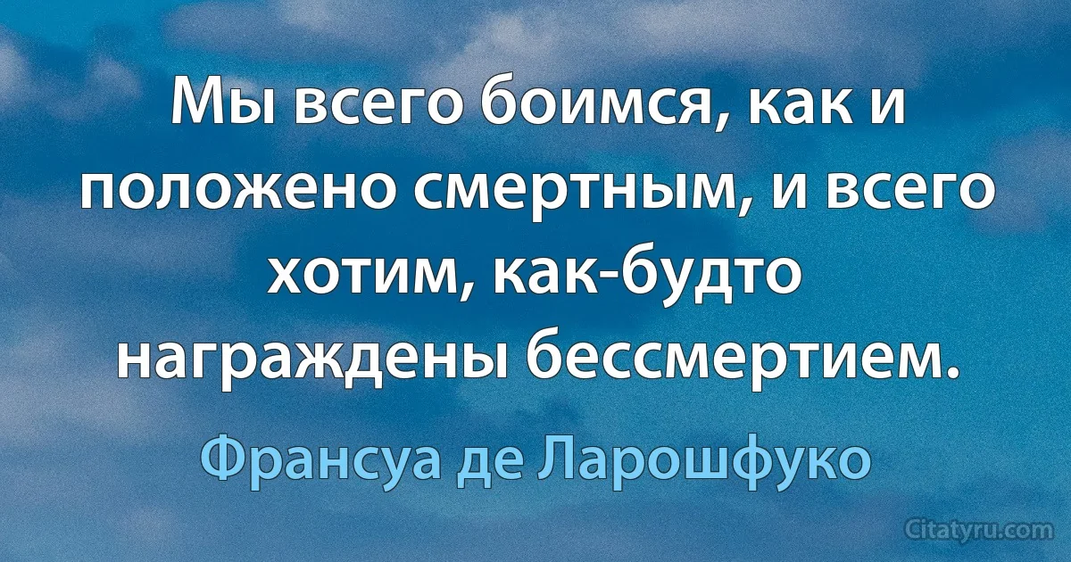 Мы всего боимся, как и положено смертным, и всего хотим, как-будто награждены бессмертием. (Франсуа де Ларошфуко)