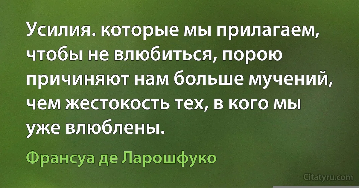 Усилия. которые мы прилагаем, чтобы не влюбиться, порою причиняют нам больше мучений, чем жестокость тех, в кого мы уже влюблены. (Франсуа де Ларошфуко)