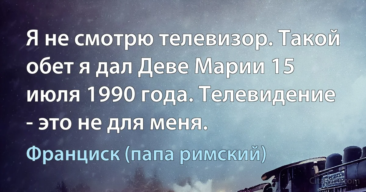 Я не смотрю телевизор. Такой обет я дал Деве Марии 15 июля 1990 года. Телевидение - это не для меня. (Франциск (папа римский))