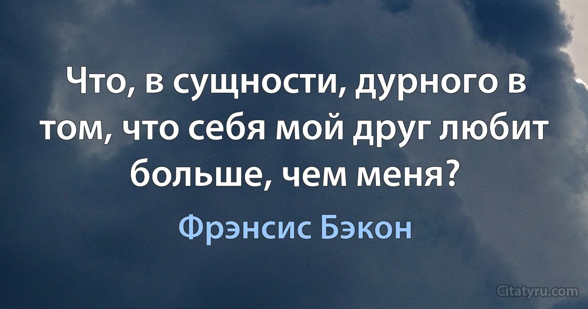 Что, в сущности, дурного в том, что себя мой друг любит больше, чем меня? (Фрэнсис Бэкон)