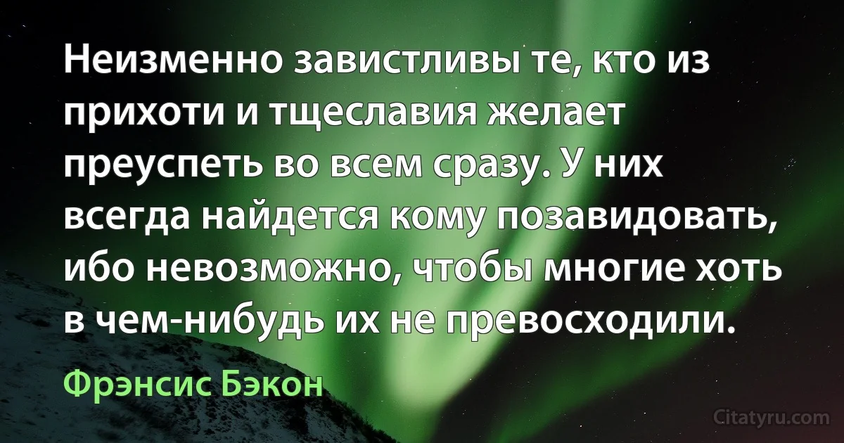 Неизменно завистливы те, кто из прихоти и тщеславия желает преуспеть во всем сразу. У них всегда найдется кому позавидовать, ибо невозможно, чтобы многие хоть в чем-нибудь их не превосходили. (Фрэнсис Бэкон)