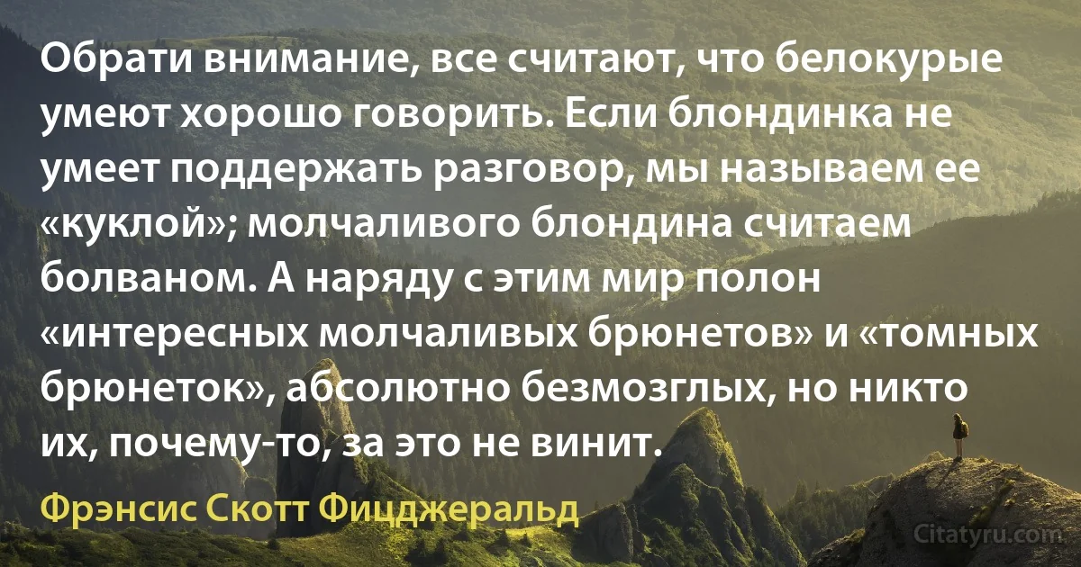 Обрати внимание, все считают, что белокурые умеют хорошо говорить. Если блондинка не умеет поддержать разговор, мы называем ее «куклой»; молчаливого блондина считаем болваном. А наряду с этим мир полон «интересных молчаливых брюнетов» и «томных брюнеток», абсолютно безмозглых, но никто их, почему-то, за это не винит. (Фрэнсис Скотт Фицджеральд)