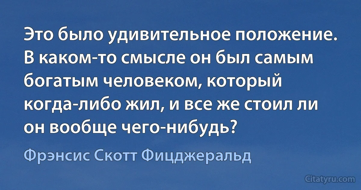 Это было удивительное положение. В каком-то смысле он был самым богатым человеком, который когда-либо жил, и все же стоил ли он вообще чего-нибудь? (Фрэнсис Скотт Фицджеральд)