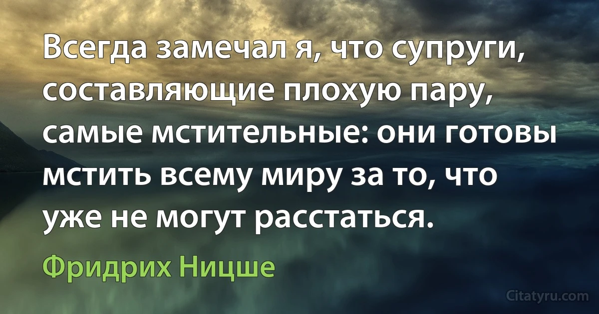 Всегда замечал я, что супруги, составляющие плохую пару, самые мстительные: они готовы мстить всему миру за то, что уже не могут расстаться. (Фридрих Ницше)