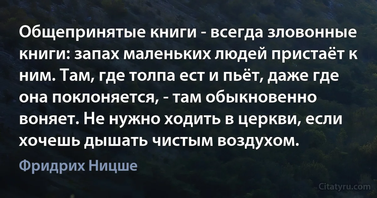 Общепринятые книги - всегда зловонные книги: запах маленьких людей пристаёт к ним. Там, где толпа ест и пьёт, даже где она поклоняется, - там обыкновенно воняет. Не нужно ходить в церкви, если хочешь дышать чистым воздухом. (Фридрих Ницше)