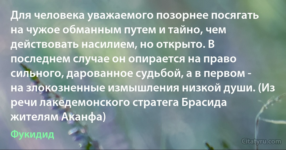 Для человека уважаемого позорнее посягать на чужое обманным путем и тайно, чем действовать насилием, но открыто. В последнем случае он опирается на право сильного, дарованное судьбой, а в первом - на злокозненные измышления низкой души. (Из речи лакедемонского стратега Брасида жителям Аканфа) (Фукидид)