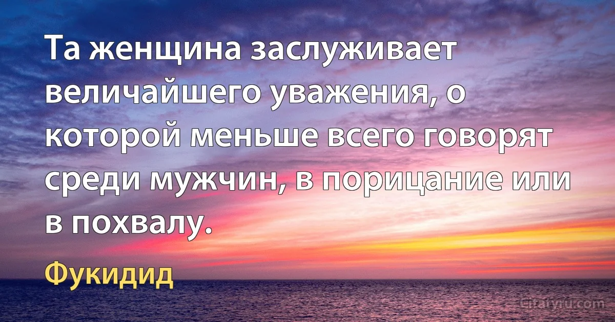 Та женщина заслуживает величайшего уважения, о которой меньше всего говорят среди мужчин, в порицание или в похвалу. (Фукидид)