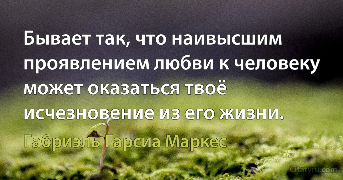 Бывает так, что наивысшим проявлением любви к человеку может оказаться твоё исчезновение из его жизни. (Габриэль Гарсиа Маркес)