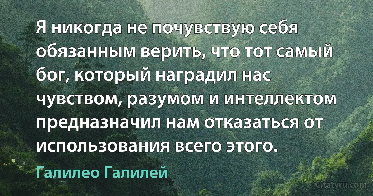 Я никогда не почувствую себя обязанным верить, что тот самый бог, который наградил нас чувством, разумом и интеллектом предназначил нам отказаться от использования всего этого. (Галилео Галилей)