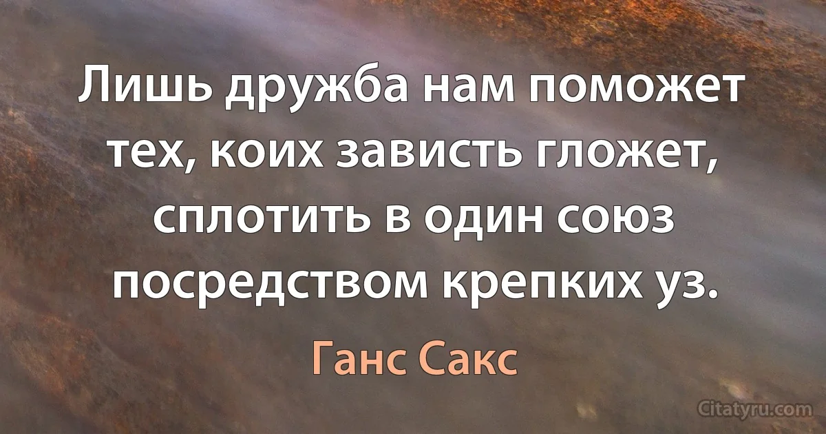 Лишь дружба нам поможет тех, коих зависть гложет, сплотить в один союз посредством крепких уз. (Ганс Сакс)