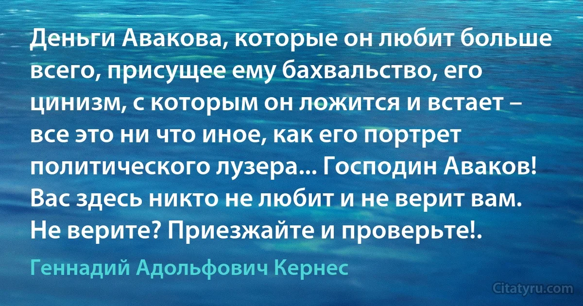 Деньги Авакова, которые он любит больше всего, присущее ему бахвальство, его цинизм, с которым он ложится и встает – все это ни что иное, как его портрет политического лузера... Господин Аваков! Вас здесь никто не любит и не верит вам. Не верите? Приезжайте и проверьте!. (Геннадий Адольфович Кернес)