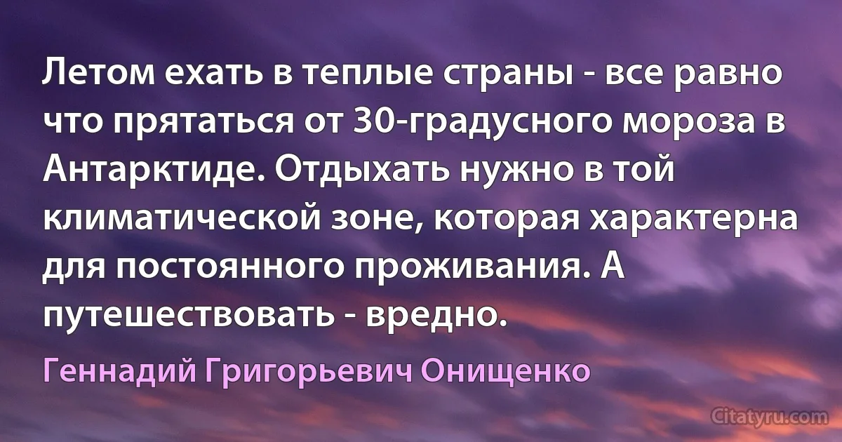 Летом ехать в теплые страны - все равно что прятаться от 30-градусного мороза в Антарктиде. Отдыхать нужно в той климатической зоне, которая характерна для постоянного проживания. А путешествовать - вредно. (Геннадий Григорьевич Онищенко)