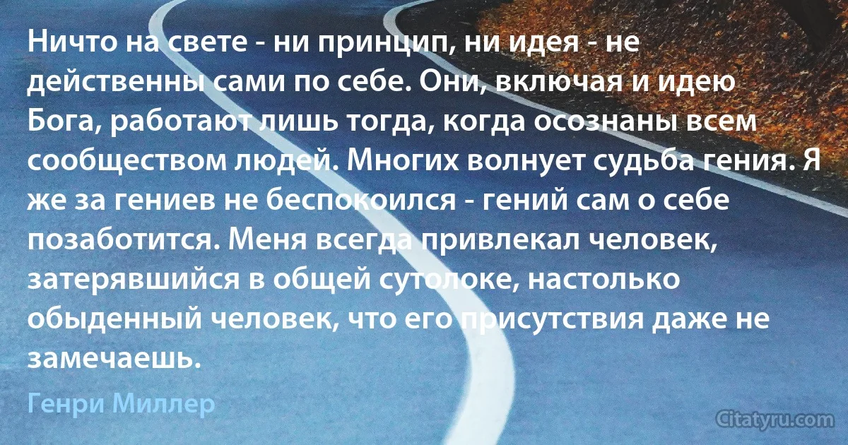 Ничто на свете - ни принцип, ни идея - не действенны сами по себе. Они, включая и идею Бога, работают лишь тогда, когда осознаны всем сообществом людей. Многих волнует судьба гения. Я же за гениев не беспокоился - гений сам о себе позаботится. Меня всегда привлекал человек, затерявшийся в общей сутолоке, настолько обыденный человек, что его присутствия даже не замечаешь. (Генри Миллер)