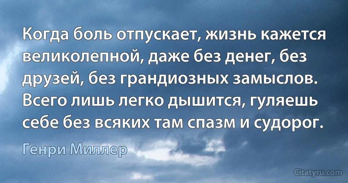 Когда боль отпускает, жизнь кажется великолепной, даже без денег, без друзей, без грандиозных замыслов. Всего лишь легко дышится, гуляешь себе без всяких там спазм и судорог. (Генри Миллер)