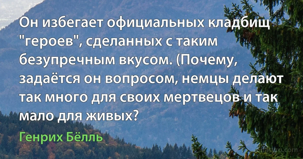 Он избегает официальных кладбищ "героев", сделанных с таким безупречным вкусом. (Почему, задаётся он вопросом, немцы делают так много для своих мертвецов и так мало для живых? (Генрих Бёлль)