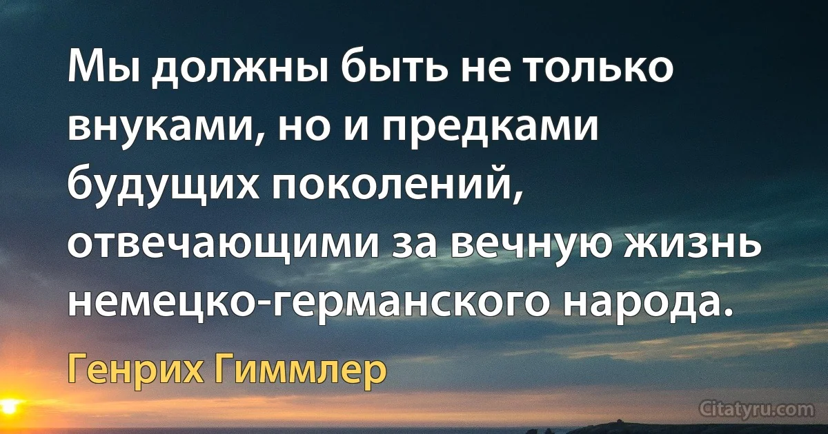 Мы должны быть не только внуками, но и предками будущих поколений, отвечающими за вечную жизнь немецко-германского народа. (Генрих Гиммлер)