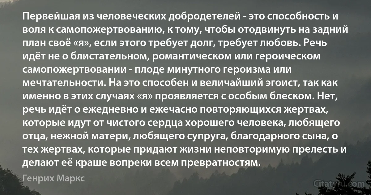 Первейшая из человеческих добродетелей - это способность и воля к самопожертвованию, к тому, чтобы отодвинуть на задний план своё «я», если этого требует долг, требует любовь. Речь идёт не о блистательном, романтическом или героическом самопожертвовании - плоде минутного героизма или мечтательности. На это способен и величайший эгоист, так как именно в этих случаях «я» проявляется с особым блеском. Нет, речь идёт о ежедневно и ежечасно повторяющихся жертвах, которые идут от чистого сердца хорошего человека, любящего отца, нежной матери, любящего супруга, благодарного сына, о тех жертвах, которые придают жизни неповторимую прелесть и делают её краше вопреки всем превратностям. (Генрих Маркс)