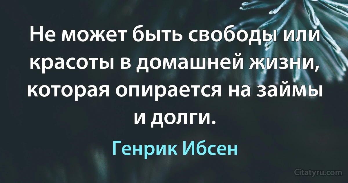 Не может быть свободы или красоты в домашней жизни, которая опирается на займы и долги. (Генрик Ибсен)