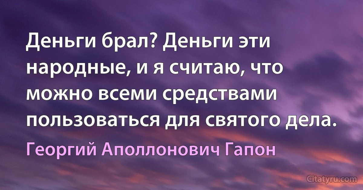 Деньги брал? Деньги эти народные, и я считаю, что можно всеми средствами пользоваться для святого дела. (Георгий Аполлонович Гапон)