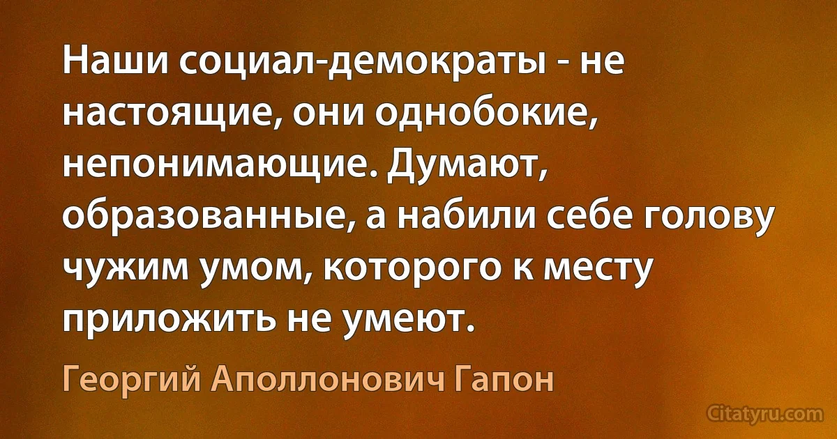 Наши социал-демократы - не настоящие, они однобокие, непонимающие. Думают, образованные, а набили себе голову чужим умом, которого к месту приложить не умеют. (Георгий Аполлонович Гапон)