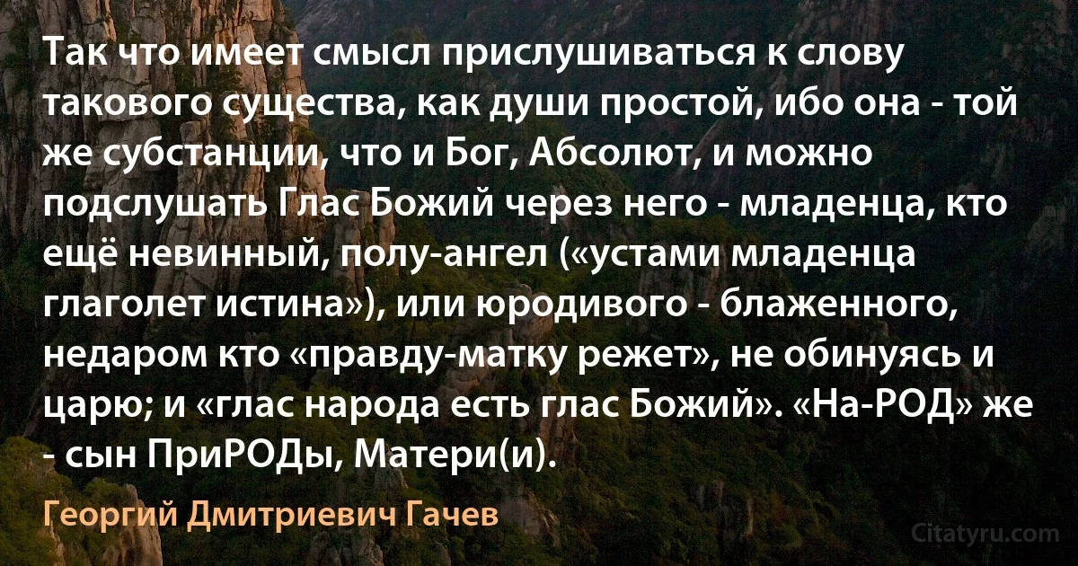 Так что имеет смысл прислушиваться к слову такового существа, как души простой, ибо она - той же субстанции, что и Бог, Абсолют, и можно подслушать Глас Божий через него - младенца, кто ещё невинный, полу-ангел («устами младенца глаголет истина»), или юродивого - блаженного, недаром кто «правду-матку режет», не обинуясь и царю; и «глас народа есть глас Божий». «На-РОД» же - сын ПриРОДы, Матери(и). (Георгий Дмитриевич Гачев)