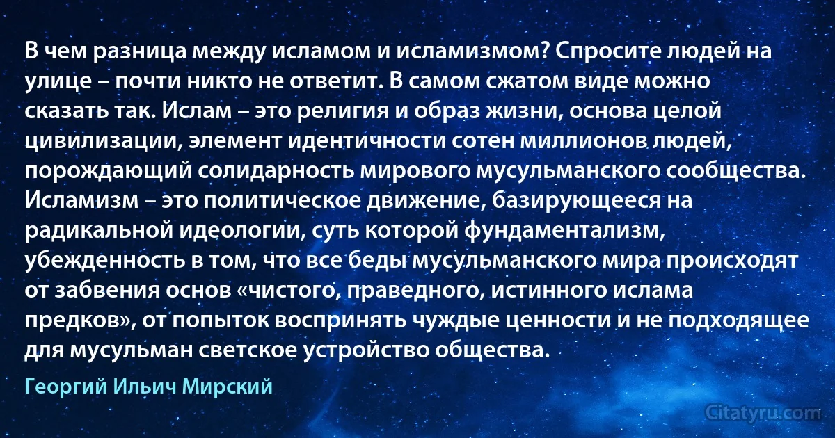 В чем разница между исламом и исламизмом? Спросите людей на улице – почти никто не ответит. В самом сжатом виде можно сказать так. Ислам – это религия и образ жизни, основа целой цивилизации, элемент идентичности сотен миллионов людей, порождающий солидарность мирового мусульманского сообщества. Исламизм – это политическое движение, базирующееся на радикальной идеологии, суть которой фундаментализм, убежденность в том, что все беды мусульманского мира происходят от забвения основ «чистого, праведного, истинного ислама предков», от попыток воспринять чуждые ценности и не подходящее для мусульман светское устройство общества. (Георгий Ильич Мирский)