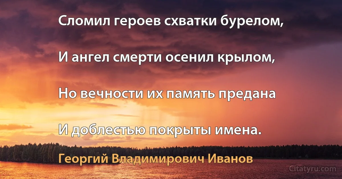 Сломил героев схватки бурелом,

И ангел смерти осенил крылом,

Но вечности их память предана

И доблестью покрыты имена. (Георгий Владимирович Иванов)