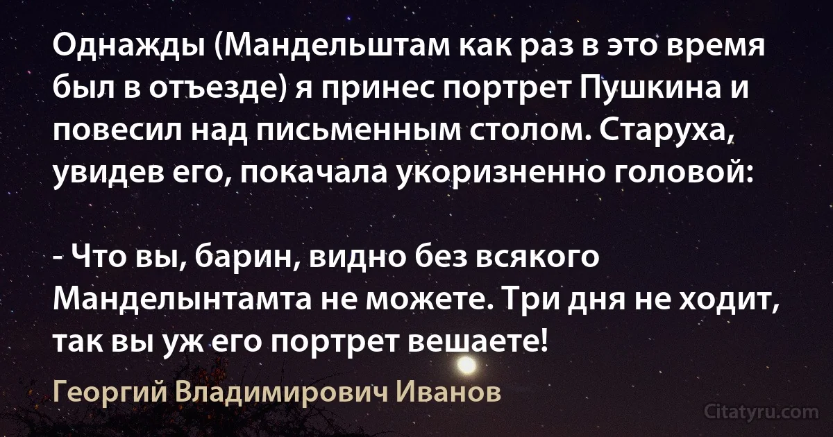 Однажды (Мандельштам как раз в это время был в отъезде) я принес портрет Пушкина и повесил над письменным столом. Старуха, увидев его, покачала укоризненно головой:

- Что вы, барин, видно без всякого Манделынтамта не можете. Три дня не ходит, так вы уж его портрет вешаете! (Георгий Владимирович Иванов)