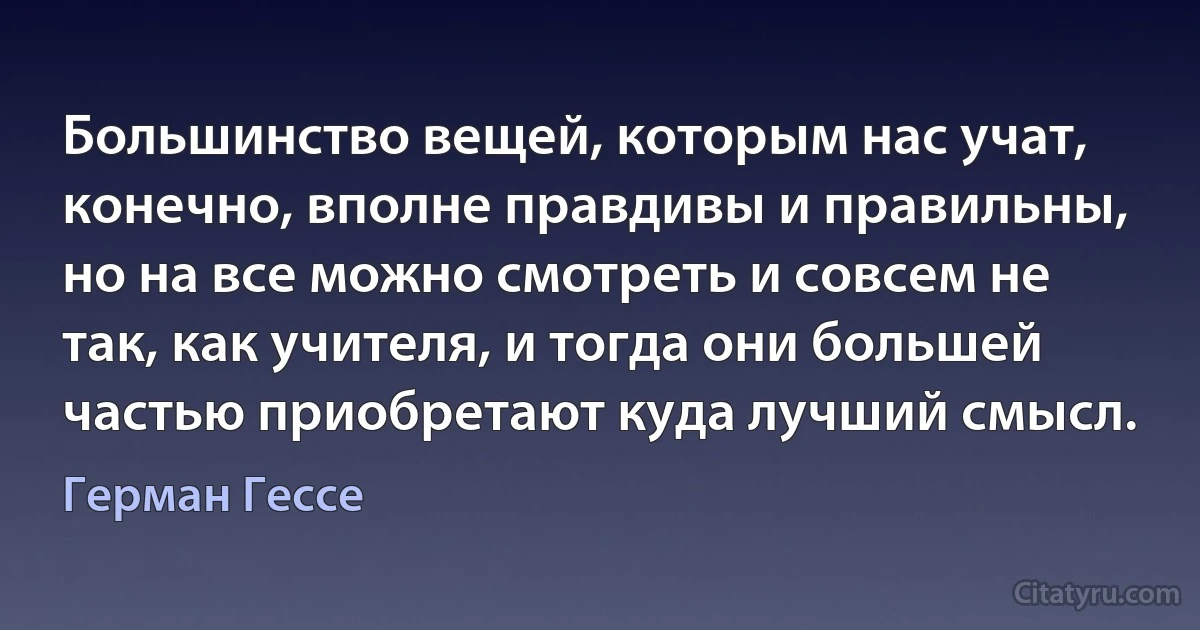 Большинство вещей, которым нас учат, конечно, вполне правдивы и правильны, но на все можно смотреть и совсем не так, как учителя, и тогда они большей частью приобретают куда лучший смысл. (Герман Гессе)