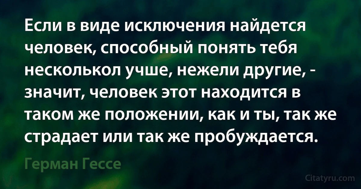 Если в виде исключения найдется человек, способный понять тебя несколькол учше, нежели другие, - значит, человек этот находится в таком же положении, как и ты, так же страдает или так же пробуждается. (Герман Гессе)