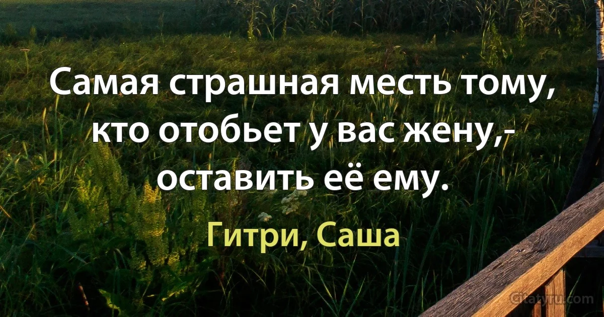 Самая страшная месть тому, кто отобьет у вас жену,- оставить её ему. (Гитри, Саша)