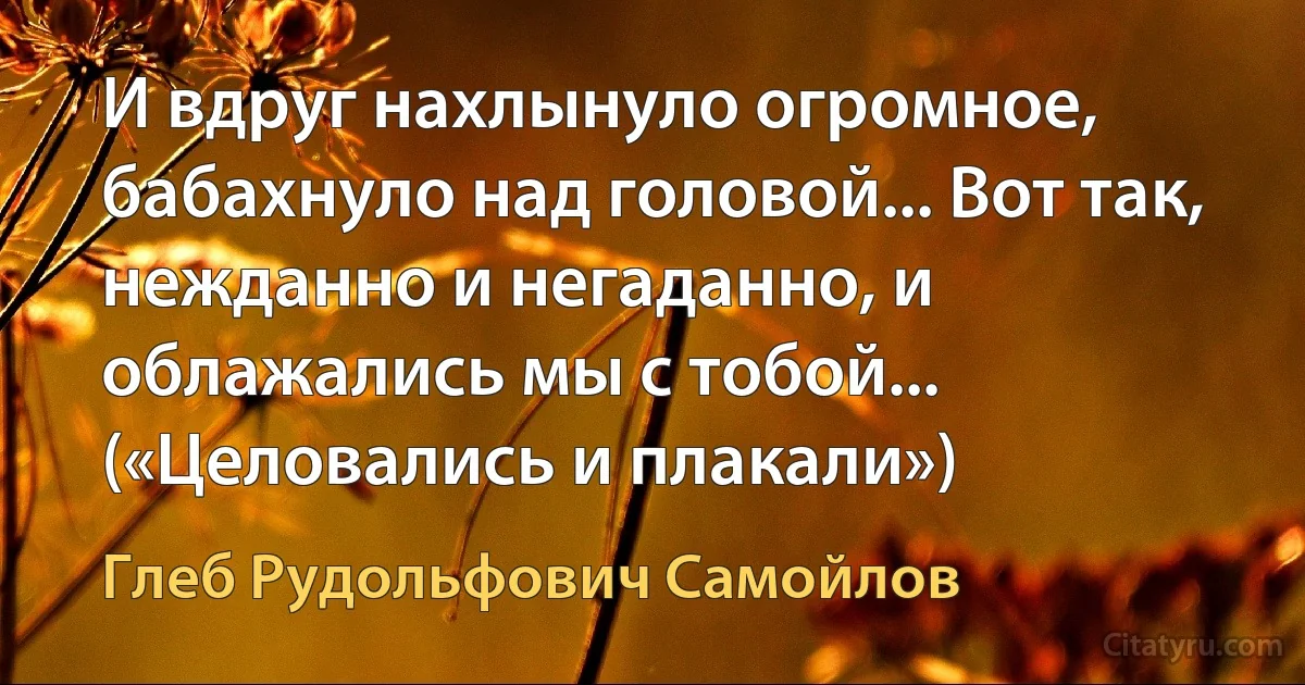 И вдруг нахлынуло огромное, бабахнуло над головой... Вот так, нежданно и негаданно, и облажались мы с тобой... («Целовались и плакали») (Глеб Рудольфович Самойлов)