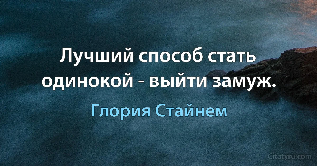 Лучший способ стать одинокой - выйти замуж. (Глория Стайнем)