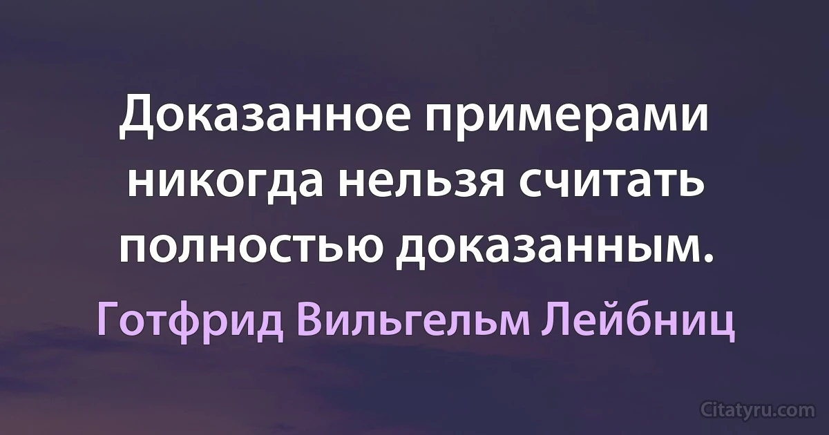 Доказанное примерами никогда нельзя считать полностью доказанным. (Готфрид Вильгельм Лейбниц)