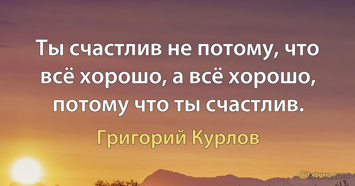 Ты счастлив не потому, что всё хорошо, а всё хорошо, потому что ты счастлив. (Григорий Курлов)