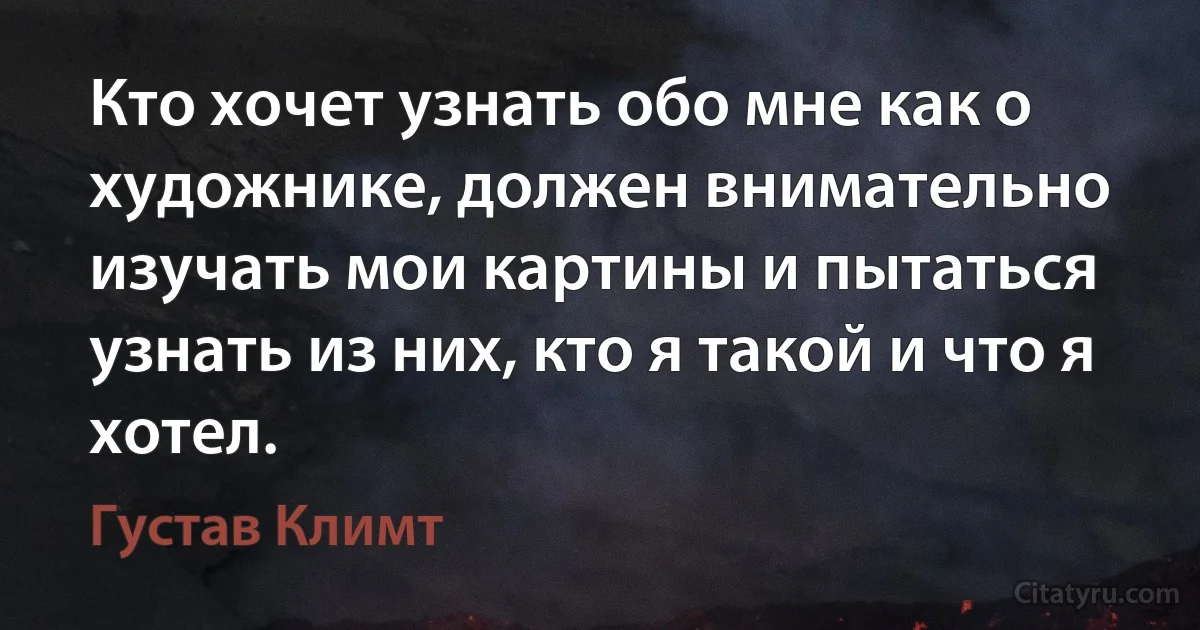 Кто хочет узнать обо мне как о художнике, должен внимательно изучать мои картины и пытаться узнать из них, кто я такой и что я хотел. (Густав Климт)