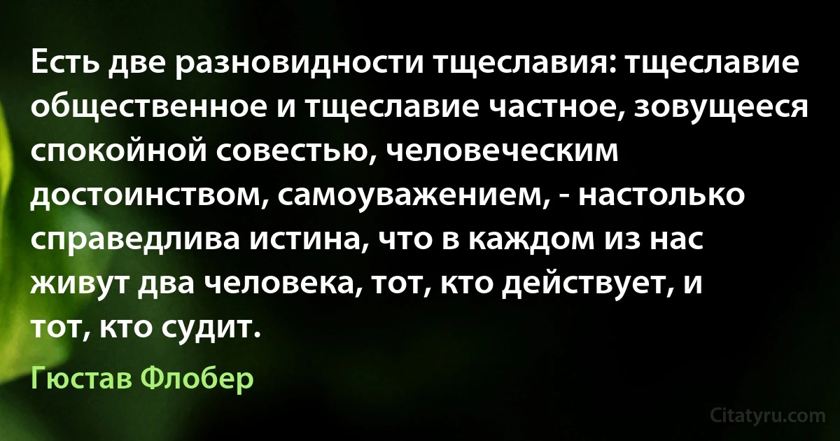 Есть две разновидности тщеславия: тщеславие общественное и тщеславие частное, зовущееся спокойной совестью, человеческим достоинством, самоуважением, - настолько справедлива истина, что в каждом из нас живут два человека, тот, кто действует, и тот, кто судит. (Гюстав Флобер)