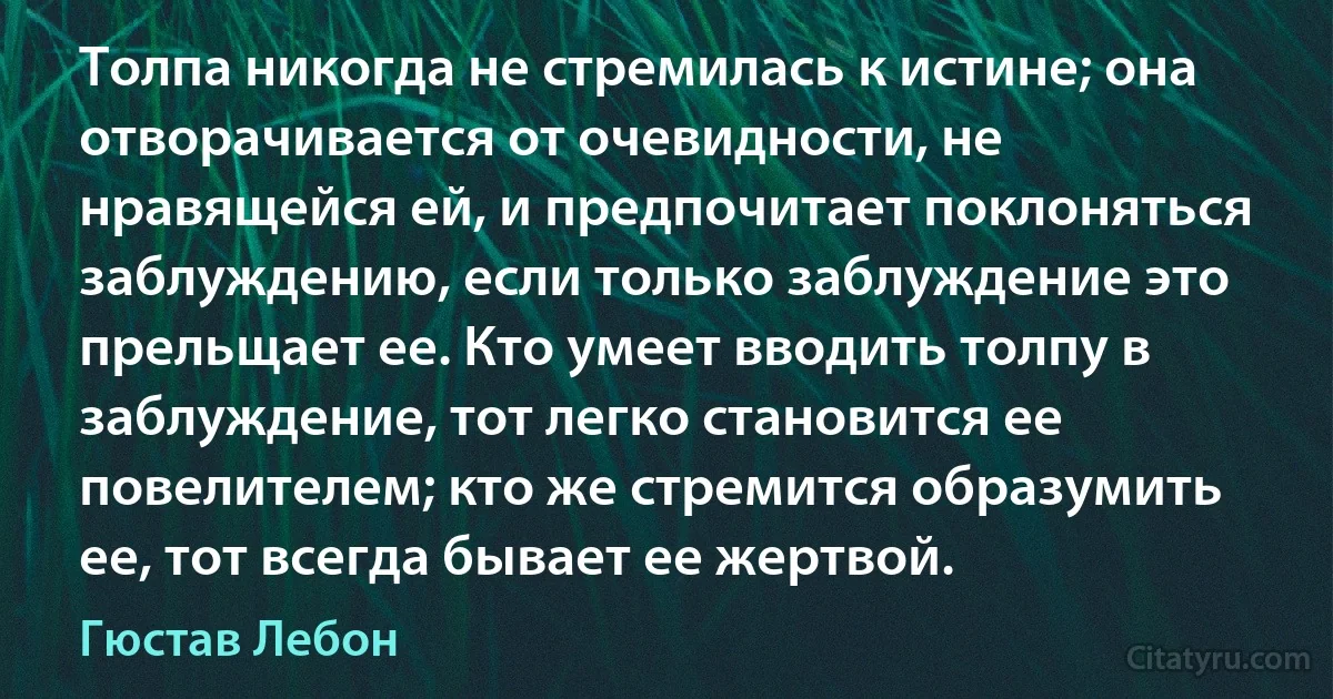 Толпа никогда не стремилась к истине; она отворачивается от очевидности, не нравящейся ей, и предпочитает поклоняться заблуждению, если только заблуждение это прельщает ее. Кто умеет вводить толпу в заблуждение, тот легко становится ее повелителем; кто же стремится образумить ее, тот всегда бывает ее жертвой. (Гюстав Лебон)