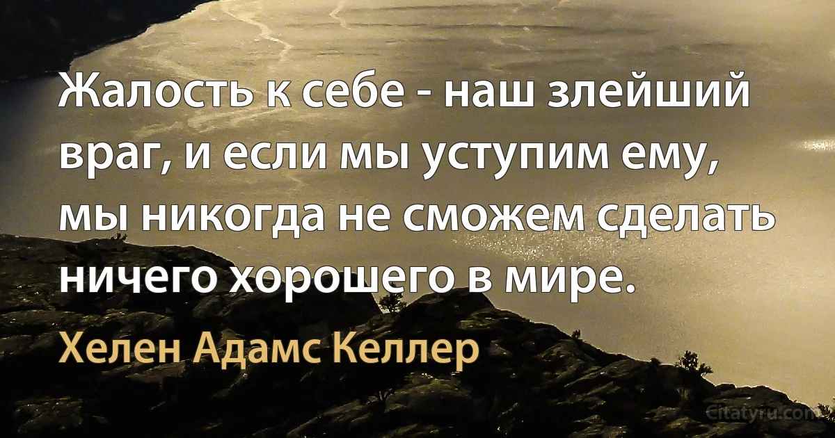 Жалость к себе - наш злейший враг, и если мы уступим ему, мы никогда не сможем сделать ничего хорошего в мире. (Хелен Адамс Келлер)