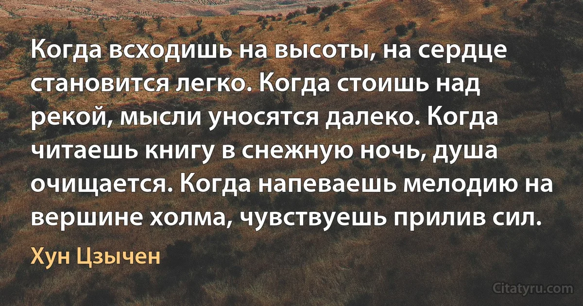 Когда всходишь на высоты, на сердце становится легко. Когда стоишь над рекой, мысли уносятся далеко. Когда читаешь книгу в снежную ночь, душа очищается. Когда напеваешь мелодию на вершине холма, чувствуешь прилив сил. (Хун Цзычен)