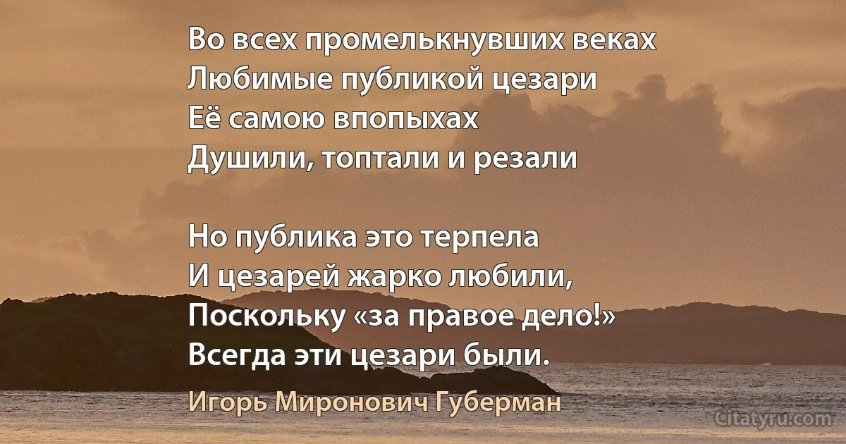 Во всех промелькнувших веках
Любимые публикой цезари
Её самою впопыхах
Душили, топтали и резали 

Но публика это терпела
И цезарей жарко любили,
Поскольку «за правое дело!»
Всегда эти цезари были. (Игорь Миронович Губерман)